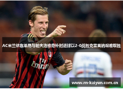 AC米兰依靠莱昂与帕夫洛维奇补时进球以2-0战胜克雷莫纳艰难取胜 AC米兰依靠莱昂与帕夫洛维奇补时进球以2-0战胜克雷莫纳艰难取胜