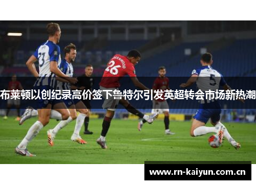 布莱顿以创纪录高价签下鲁特尔引发英超转会市场新热潮 布莱顿以创纪录高价签下鲁特尔引发英超转会市场新热潮
